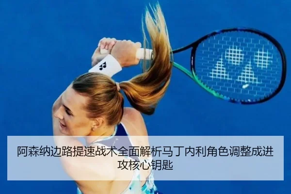 阿森纳边路提速战术全面解析马丁内利角色调整成进攻核心钥匙