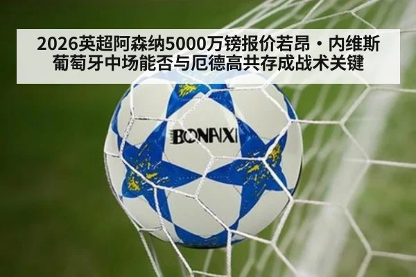 2026英超阿森纳5000万镑报价若昂·内维斯 葡萄牙中场能否与厄德高共存成战术关键