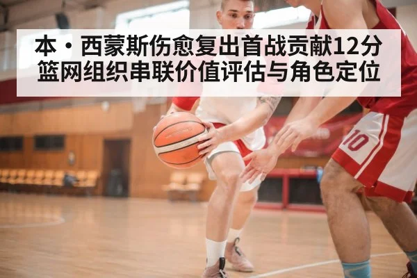本·西蒙斯伤愈复出首战贡献12分 篮网组织串联价值评估与角色定位